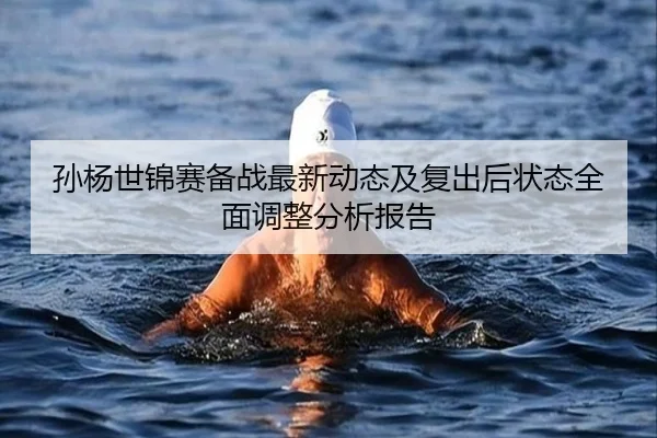 孙杨世锦赛备战最新动态及复出后状态全面调整分析报告
